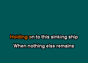 Holding on to this sinking ship

When nothing else remains