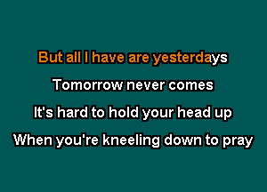But all I have are yesterdays
Tomorrow never comes

It's hard to hold your head up

When you're kneeling down to pray