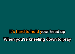 It's hard to hold your head up

When you're kneeling down to pray