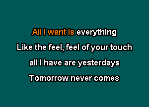 All Iwant is everything

Like the feel, feel ofyour touch

all I have are yesterdays

Tomorrow never comes