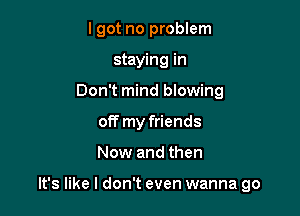 lgot no problem
staying in
Don't mind blowing
off my friends

Now and then

It's like I don't even wanna go