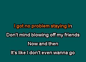 lgot no problem staying in

Don't mind blowing off my friends

Now and then

It's like I don't even wanna go