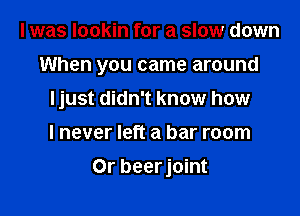 I was lookin for a slow down
When you came around
Ijust didn't know how

I never left a bar room

Or beer joint