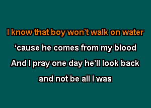 I know that boy wonet walk on water
ecause he comes from my blood
And I pray one day he! look back

and not be all I was