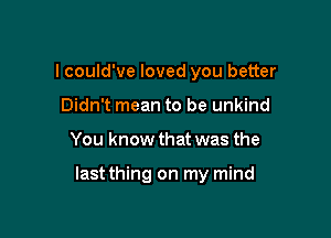 I could've loved you better
Didn't mean to be unkind

You know that was the

last thing on my mind