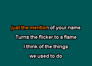 just the mention ofyour name

Turns the flicker to a flame
lthink ofthe things

we used to do