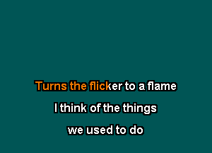 Turns the flicker to a flame
lthink ofthe things

we used to do