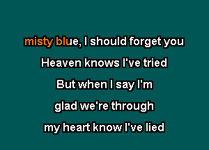 misty blue, I should forget you
Heaven knows I've tried

But when I say I'm

glad we're through

my heart know I've lied