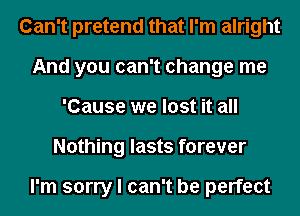 Can't pretend that I'm alright
And you can't change me
'Cause we lost it all
Nothing lasts forever

I'm sorry I can't be perfect