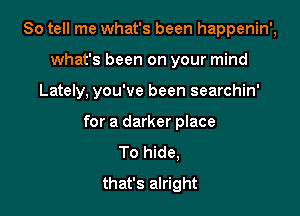 So tell me what's been happenin',

what's been on your mind

Lately. you've been searchin'

for a darker place
To hide,
that's alright