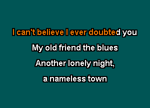 I can't believe I ever doubted you

My old friend the blues

Another lonely night,

a nameless town