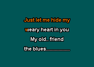 Just let me hide my

weary heart in you

My old.. friend
the blues ...................