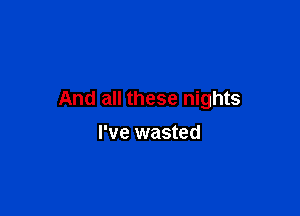 And all these nights

I've wasted