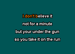 I don't believe it

not for a minute

but your under the gun

so you take it on the run