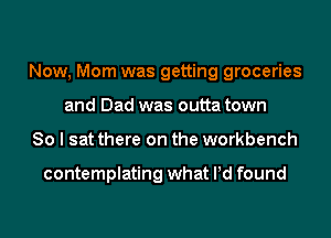 Now, Mom was getting groceries
and Dad was outta town
So I sat there on the workbench

contemplating what Pd found