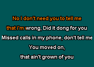 No I don't need you to tell me
that i'm wrong, Did it dong for you
Missed calls in my phone, don't tell me
You moved on,

that ain't grown of you