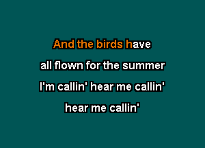 And the birds have

all flown for the summer

I'm callin' hear me callin'

hear me callin'