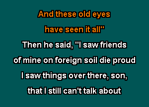 And these old eyes
have seen it all
Then he said, I saw friends
of mine on foreign soil die proud
I saw things over there, son,

that I still can't talk about