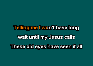 Telling me lwon't have long

wait until my Jesus calls

These old eyes have seen it all