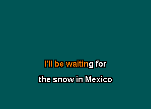 I'll be waiting for

the snow in Mexico