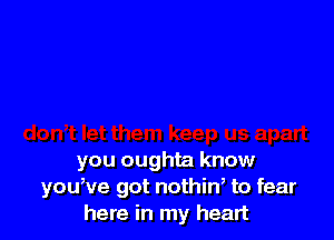 you oughta know
youwe got nothiw to fear
here in my heart