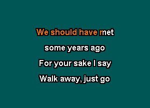 We should have met

some years ago

Foryoursakelsay

Walk away, just go
