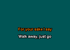 For your sake I say

Walk away, just go