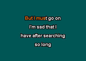 But I must go on
I'm sad that l

have after searching

solong