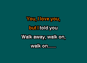 You, I love you,

but I told you

Walk away, walk on,

walk on .......