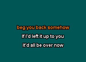 beg you back somehow

If I'd left it up to you

it'd all be over now