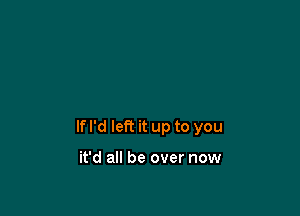 If I'd left it up to you

it'd all be over now