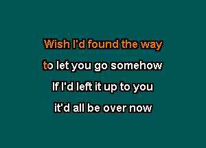Wish I'd found the way

to let you go somehow

If I'd left it up to you

it'd all be over now