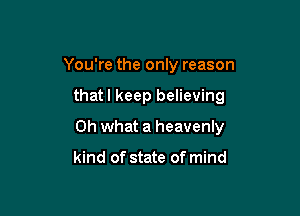You're the only reason

thatl keep believing

Oh what a heavenly

kind of state of mind