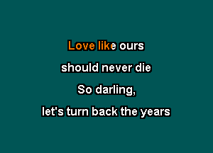 Love like ours
should never die

80 darling,

let's turn back the years