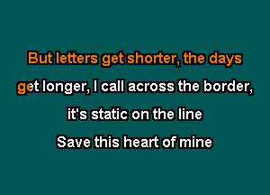 But letters get shorter, the days

get longer, I call across the border,
it's static on the line

Save this heart of mine
