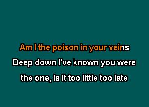 Am I the poison in your veins

Deep down I've known you were

the one, is it too little too late