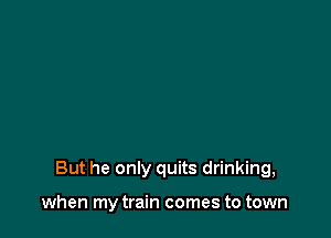 But he only quits drinking,

when my train comes to town