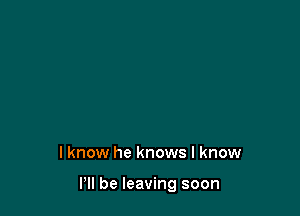 I know he knows I know

Pll be leaving soon