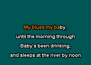 My blues my baby,
until the morning through

Baby's been drinking,

and sleeps at the river by noon