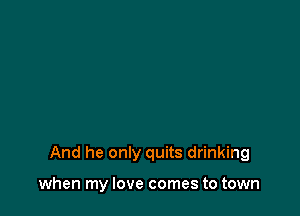And he only quits drinking

when my love comes to town