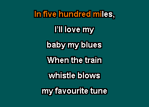 In five hundred miles,

Pll love my
baby my blues
When the train
whistle blows

my favourite tune