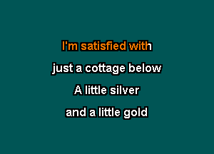 I'm satisfied with

just a cottage below

A little silver

and a little gold