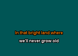 In that bright land where

we'll never grow old