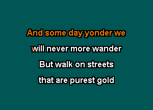 And some day yonder we
will never more wander

But walk on streets

that are purest gold