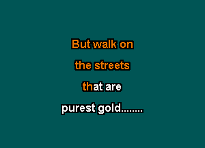 But walk on
the streets

that are

purest gold ........
