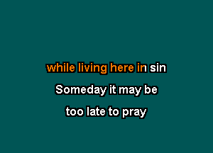 while living here in sin

Someday it may be

too late to pray
