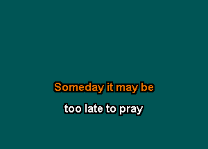 Someday it may be

too late to pray
