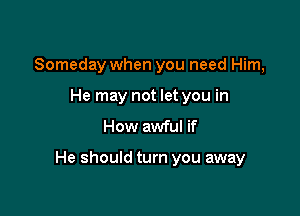 Someday when you need Him,
He may not let you in
How awful if

He should turn you away