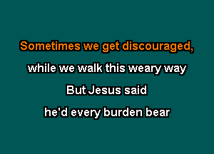 Sometimes we get discouraged,

while we walk this weary way
ButJesus said

he'd every burden bear