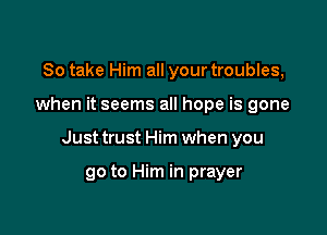So take Him all your troubles,

when it seems all hope is gone

Just trust Him when you

go to Him in prayer